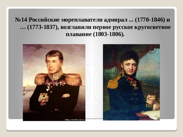 № 14 Российские мореплаватели адмирал ... (1770-1846) и … (1773-1837), возглавили первое русское кругосветное плавание (1803-1806). 