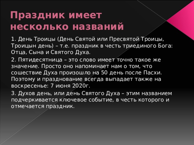 Праздник имеет несколько названий 1. День Троицы (День Святой или Пресвятой Троицы, Троицын день) – т.е. праздник в честь триединого Бога: Отца, Сына и Святого Духа. 2. Пятидесятница – это слово имеет точно такое же значение. Просто оно напоминает нам о том, что сошествие Духа произошло на 50 день после Пасхи. Поэтому и празднование всегда выпадает также на воскресенье: 7 июня 2020г. 3. Духов день, или день Святого Духа – этим названием подчеркивается ключевое событие, в честь которого и отмечается праздник. 
