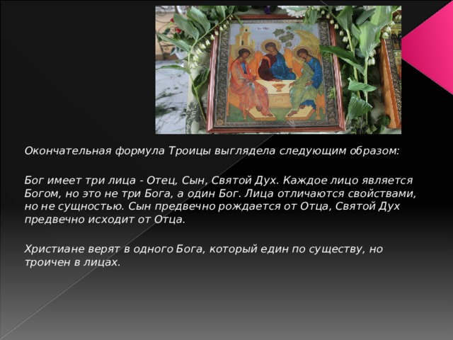 Окончательная формула Троицы выглядела следующим образом:  Бог имеет три лица - Отец, Сын, Святой Дух. Каждое лицо является Богом, но это не три Бога, а один Бог. Лица отличаются свойствами, но не сущностью. Сын предвечно рождается от Отца, Святой Дух предвечно исходит от Отца.  Христиане верят в одного Бога, который един по существу, но троичен в лицах. 