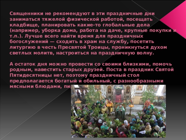 Священники не рекомендуют в эти праздничные дни заниматься тяжелой физической работой, посещать кладбище, планировать какие-то глобальные дела (например, уборка дома, работа на даче, крупные покупки и т.п.). Лучше всего найти время для праздничных богослужений — сходить в храм на службу, посетить литургию в честь Пресвятой Троицы, проникнуться духом светлых молитв, настроиться на праздничную волну.   А остаток дня можно провести со своими близкими, помочь родным, навестить старых друзей. Поста в праздник Святой Пятидесятницы нет, поэтому праздничный стол предполагается богатый и обильный, с разнообразными мясными блюдами, пирогами, свежей зеленью.   