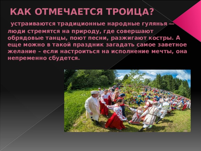  КАК ОТМЕЧАЕТСЯ ТРОИЦА?   устраиваются традиционные народные гулянья — люди стремятся на природу, где совершают обрядовые танцы, поют песни, разжигают костры. А еще можно в такой праздник загадать самое заветное желание – если настроиться на исполнение мечты, она непременно сбудется.   