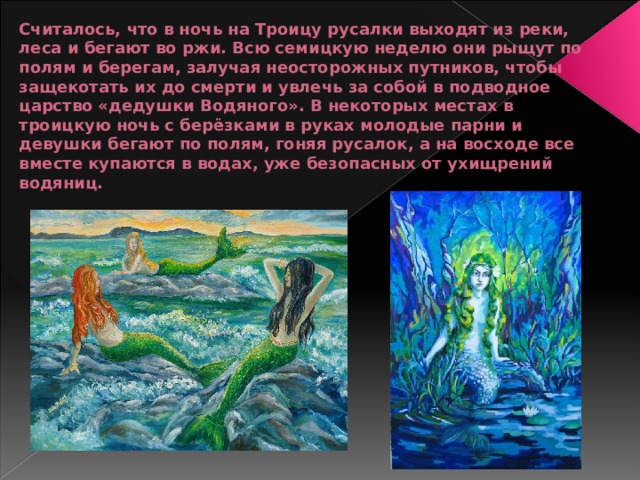 Считалось, что в ночь на Троицу русалки выходят из реки, леса и бегают во ржи. Всю семицкую неделю они рыщут по полям и берегам, залучая неосторожных путников, чтобы защекотать их до смерти и увлечь за собой в подводное царство «дедушки Водяного». В некоторых местах в троицкую ночь с берёзками в руках молодые парни и девушки бегают по полям, гоняя русалок, а на восходе все вместе купаются в водах, уже безопасных от ухищрений водяниц. 