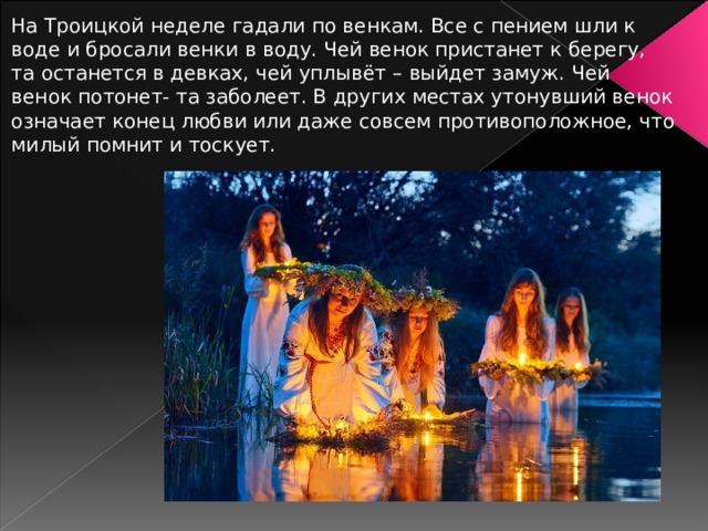 На Троицкой неделе гадали по венкам. Все с пением шли к воде и бросали венки в воду. Чей венок пристанет к берегу, та останется в девках, чей уплывёт – выйдет замуж. Чей венок потонет- та заболеет. В других местах утонувший венок означает конец любви или даже совсем противоположное, что милый помнит и тоскует. 