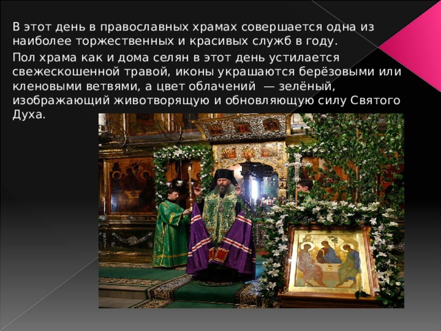 В этот день в православных храмах совершается одна из наиболее торжественных и красивых служб в году. Пол храма как и дома селян в этот день устилается свежескошенной травой, иконы украшаются берёзовыми или кленовыми ветвями, а цвет облачений — зелёный, изображающий животворящую и обновляющую силу Святого Духа. 