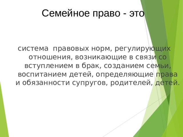 Семейное право - это система правовых норм, регулирующих отношения, возникающие в связи со вступлением в брак, созданием семьи, воспитанием детей, определяющие права и обязанности супругов, родителей, детей. 