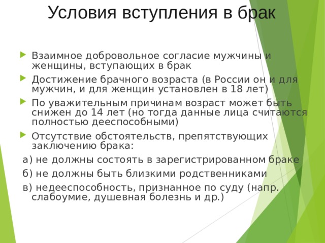 Условия вступления в брак Взаимное добровольное согласие мужчины и женщины, вступающих в брак Достижение брачного возраста (в России он и для мужчин, и для женщин установлен в 18 лет) По уважительным причинам возраст может быть снижен до 14 лет (но тогда данные лица считаются полностью дееспособными) Отсутствие обстоятельств, препятствующих заключению брака:  а) не должны состоять в зарегистрированном браке  б) не должны быть близкими родственниками  в) недееспособность, признанное по суду (напр. слабоумие, душевная болезнь и др.) 