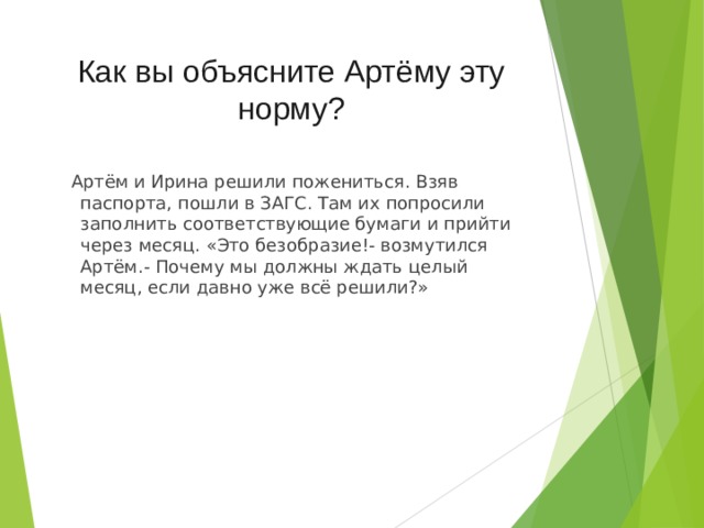 Как вы объясните Артёму эту норму?  Артём и Ирина решили пожениться. Взяв паспорта, пошли в ЗАГС. Там их попросили заполнить соответствующие бумаги и прийти через месяц. «Это безобразие!- возмутился Артём.- Почему мы должны ждать целый месяц, если давно уже всё решили?» 