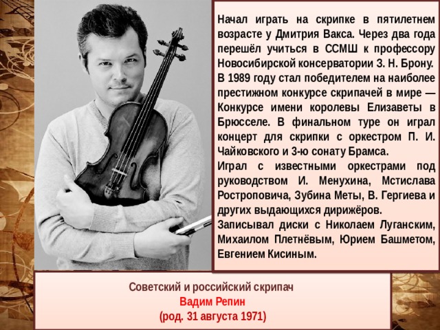  Начал играть на скрипке в пятилетнем возрасте у Дмитрия Вакса. Через два года перешёл учиться в ССМШ к профессору Новосибирской консерватории З. Н. Брону. В 1989 году стал победителем на наиболее престижном конкурсе скрипачей в мире — Конкурсе имени королевы Елизаветы в Брюсселе. В финальном туре он играл концерт для скрипки с оркестром П. И. Чайковского и 3-ю сонату Брамса. Играл с известными оркестрами под руководством И. Менухина, Мстислава Ростроповича, Зубина Меты, В. Гергиева и других выдающихся дирижёров. Записывал диски с Николаем Луганским, Михаилом Плетнёвым, Юрием Башметом, Евгением Кисиным.  Советский и российский скрипач Вадим Репин (род. 31 августа 1971) 