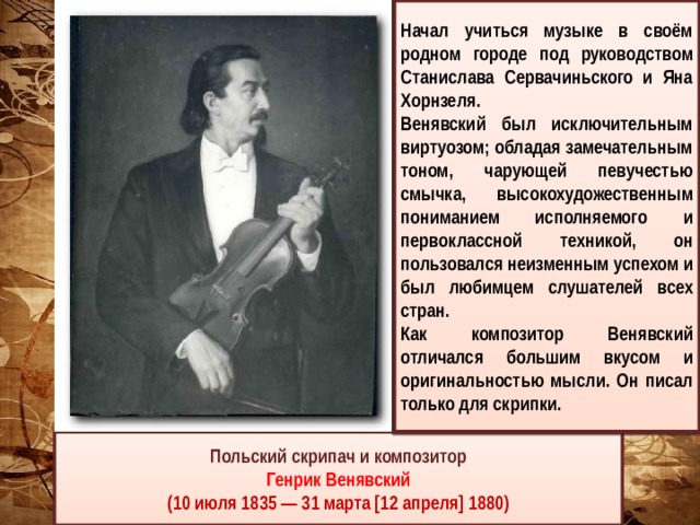 Начал учиться музыке в своём родном городе под руководством Станислава Сервачиньского и Яна Хорнзеля. Венявский был исключительным виртуозом; обладая замечательным тоном, чарующей певучестью смычка, высокохудожественным пониманием исполняемого и первоклассной техникой, он пользовался неизменным успехом и был любимцем слушателей всех стран. Как композитор Венявский отличался большим вкусом и оригинальностью мысли. Он писал только для скрипки. Польский скрипач и композитор Генрик Венявский (10 июля 1835 — 31 марта [12 апреля] 1880) 