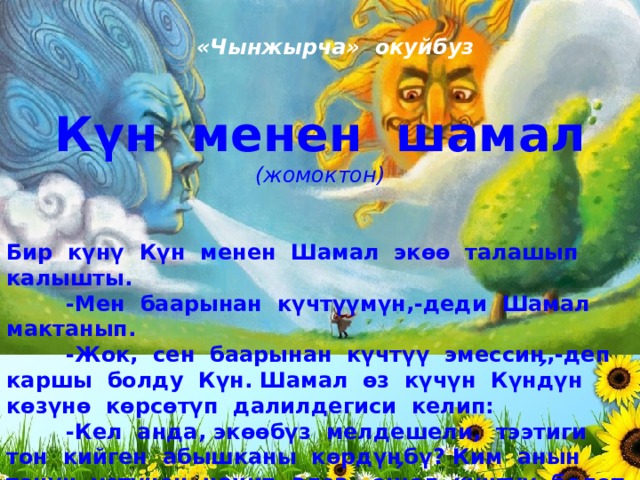 «Чынжырча» окуйбуз Күн менен шамал (жомоктон) Бир күнү Күн менен Шамал экөө талашып калышты.  -Мен баарынан күчтүүмүн,-деди Шамал мактанып.  -Жок, сен баарынан күчтүү эмессиӊ,-деп каршы болду Күн. Шамал өз күчүн Күндүн көзүнө көрсөтүп далилдегиси келип:  -Кел анда, экөөбүз мелдешели, тээтиги тон кийген абышканы көрдүӊбү? Ким анын тонун үстүнөн чечип алса, ошол күчтүү болот, - деди. Күн анын айтканына макул болду. 