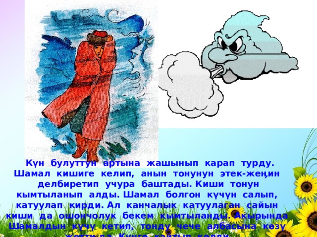  Күн булуттун артына жашынып карап турду. Шамал кишиге келип, анын тонунун этек-жеӊин делбиретип учура баштады. Киши тонун кымтыланып алды. Шамал болгон күчүн салып, катуулап кирди. Ал канчалык катуулаган сайын киши да ошончолук бекем кымтыланды. Акырында Шамалдын күчү кетип, тонду чече албасына көзү жетти да, Күнгө кайтып келди. 