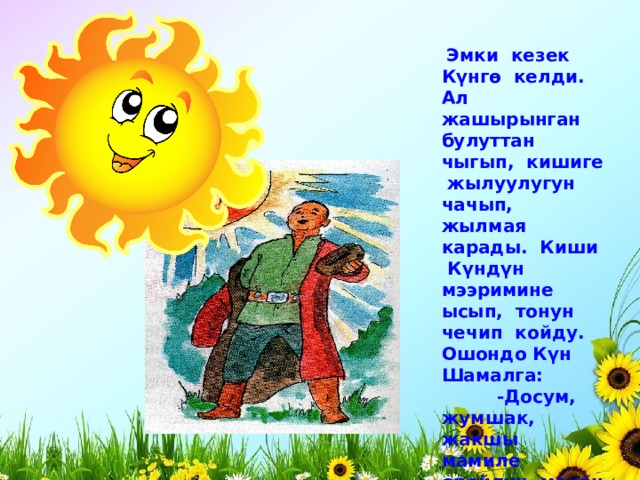  Эмки кезек Күнгө келди. Ал жашырынган булуттан чыгып, кишиге жылуулугун чачып, жылмая карады. Киши Күндүн мээримине ысып, тонун чечип койду. Ошондо Күн Шамалга:  -Досум, жумшак, жакшы мамиле оройлук менен залимдиктен күчтүү болот,- деди жылмайып. 