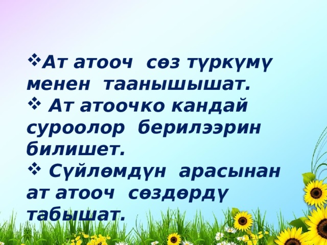 Ат атооч сөз түркүмү менен таанышышат.  Ат атоочко кандай суроолор берилээрин билишет.  Сүйлөмдүн арасынан ат атооч сөздөрдү табышат. 