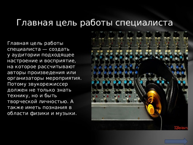 Главная цель работы специалиста Главная цель работы специалиста — создать у аудитории подходящее настроение и восприятие, на которое рассчитывают авторы произведения или организаторы мероприятия. Потому звукорежиссер должен не только знать технику, но и быть творческой личностью. А также иметь познания в области физики и музыки. 