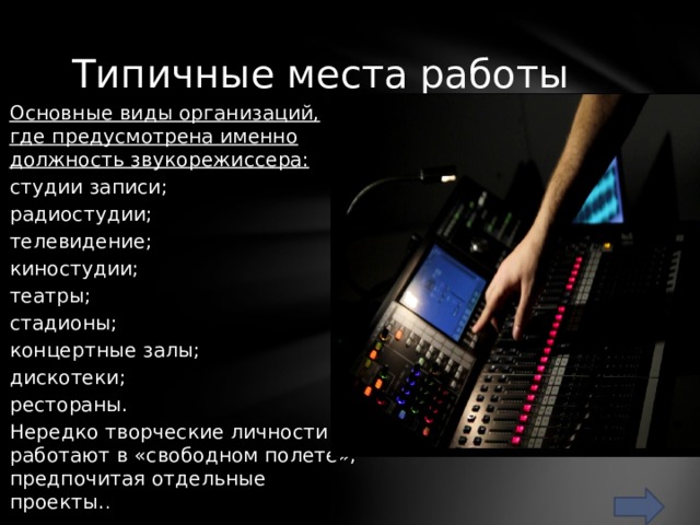 Типичные места работы Основные виды организаций, где предусмотрена именно должность звукорежиссера: студии записи; радиостудии; телевидение; киностудии; театры; стадионы; концертные залы; дискотеки; рестораны. Нередко творческие личности работают в «свободном полете», предпочитая отдельные проекты. . 