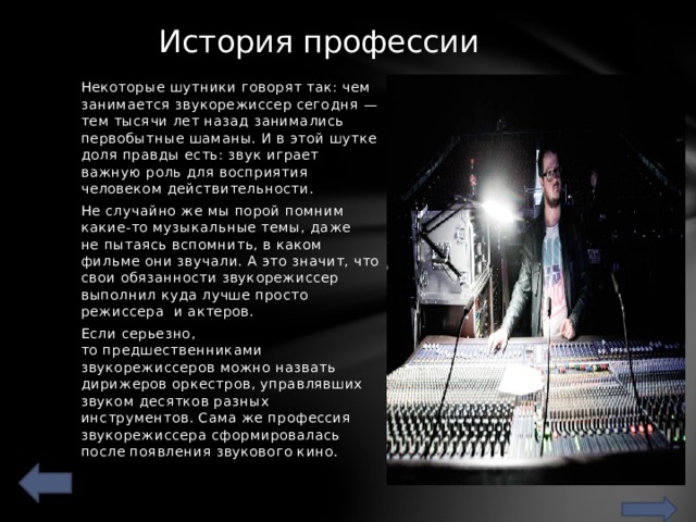 История профессии   Некоторые шутники говорят так: чем занимается звукорежиссер сегодня — тем тысячи лет назад занимались первобытные шаманы. И в этой шутке доля правды есть: звук играет важную роль для восприятия человеком действительности. Не случайно же мы порой помним какие-то музыкальные темы, даже не пытаясь вспомнить, в каком фильме они звучали. А это значит, что свои обязанности звукорежиссер выполнил куда лучше просто режиссера  и актеров. Если серьезно, то предшественниками звукорежиссеров можно назвать дирижеров оркестров, управлявших звуком десятков разных инструментов. Сама же профессия звукорежиссера сформировалась после появления звукового кино. 