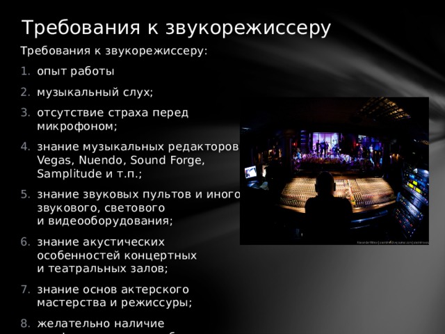 Требования к звукорежиссеру   Требования к звукорежиссеру: опыт работы музыкальный слух; отсутствие страха перед микрофоном; знание музыкальных редакторов: Vegas, Nuendo, Sound Forge, Samplitude и т.п.; знание звуковых пультов и иного звукового, светового и видеооборудования; знание акустических особенностей концертных и театральных залов; знание основ актерского мастерства и режиссуры; желательно наличие профессионального образования. 