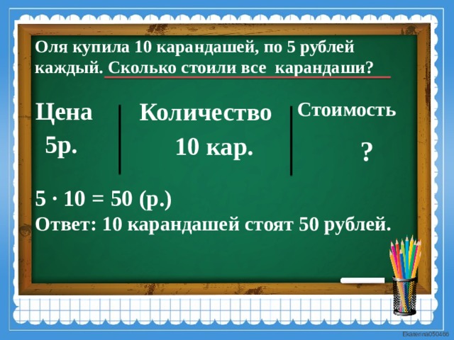 Оля купила 10 карандашей, по 5 рублей каждый. Сколько стоили все карандаши? Цена Количество Стоимость  5р. 10 кар. ? 5 · 10 = 50 (р.) Ответ: 10 карандашей стоят 50 рублей. 