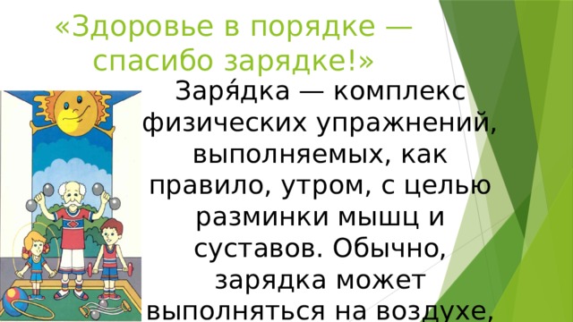 «Здоровье в порядке — спасибо зарядке!» Заря́дка — комплекс физических упражнений, выполняемых, как правило, утром, с целью разминки мышц и суставов. Обычно, зарядка может выполняться на воздухе, в спортзале или дома . 