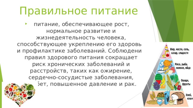 Правильное питание  питание, обеспечивающее рост, нормальное развитие и жизнедеятельность человека, способствующее укреплению его здоровья и профилактике заболеваний. Соблюдение правил здорового питания сокращает риск хронических заболеваний и расстройств, таких как ожирение, сердечно-сосудистые заболевания, диабет, повышенное давление и рак. 