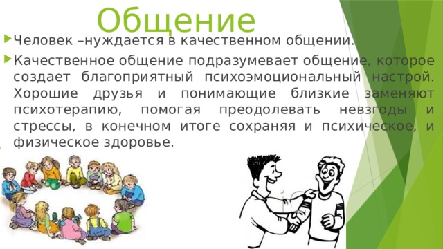 Общение Человек –нуждается в качественном общении. Качественное общение подразумевает общение, которое создает благоприятный психоэмоциональный настрой. Хорошие друзья и понимающие близкие заменяют психотерапию, помогая преодолевать невзгоды и стрессы, в конечном итоге сохраняя и психическое, и физическое здоровье. 