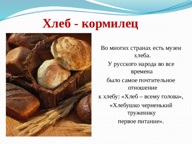   Хлеб - кормилец   Во многих странах есть музеи хлеба. У русского народа во все времена было самое почтительное отношение к хлебу: «Хлеб – всему голова», «Хлебушко черненький труженику первое питание». 
