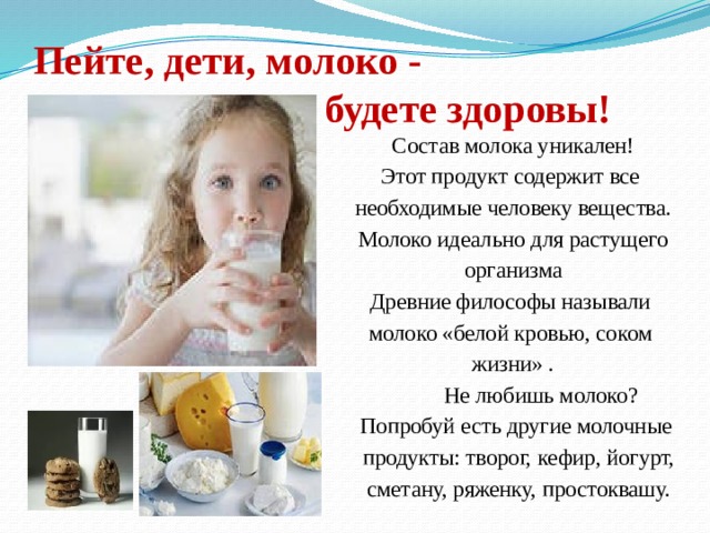  Пейте, дети, молоко -  будете здоровы! Состав молока уникален! Этот продукт содержит все необходимые человеку вещества. Молоко идеально для растущего организма Древние философы называли молоко «белой кровью, соком жизни» .  Не любишь молоко?  Попробуй есть другие молочные  продукты: творог, кефир, йогурт,  сметану, ряженку, простоквашу. 