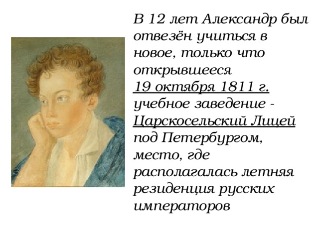 В 12 лет Александр был отвезён учиться в новое, только что открывшееся 19 октября 1811 г. учебное заведение - Царскосельский Лицей под Петербургом, место, где располагалась летняя резиденция русских императоров 