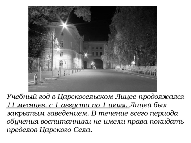 Учебный год в Царскосельском Лицее продолжался 11 месяцев, с 1 августа по 1 июля. Лицей был закрытым заведением. В течение всего периода обучения воспитанники не имели права покидать пределов Царского Села. 