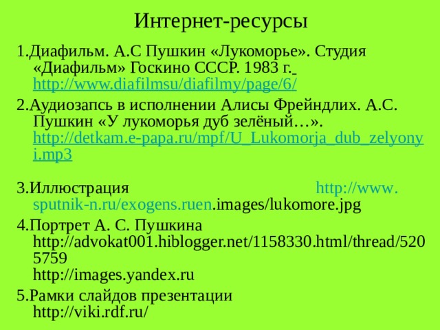 Интернет-ресурсы 1.Диафильм. А.С Пушкин «Лукоморье». Студия «Диафильм» Госкино СССР. 1983 г.  http://www.diafilmsu/diafilmy/page/6 /  2.Аудиозапсь в исполнении Алисы Фрейндлих. А.С. Пушкин «У лукоморья дуб зелёный…». http://detkam.e-papa.ru/mpf/U_Lukomorja_dub_zelyonyi.mp3  3.Иллюстрация http :// www . sputnik - n . ru / exogens . ruen . images / lukomore . jpg  4.Портрет А. С. Пушкина http://advokat001.hiblogger.net/1158330.html/thread/5205759 http://images.yandex.ru 5.Рамки слайдов презентации http://viki.rdf.ru/ 