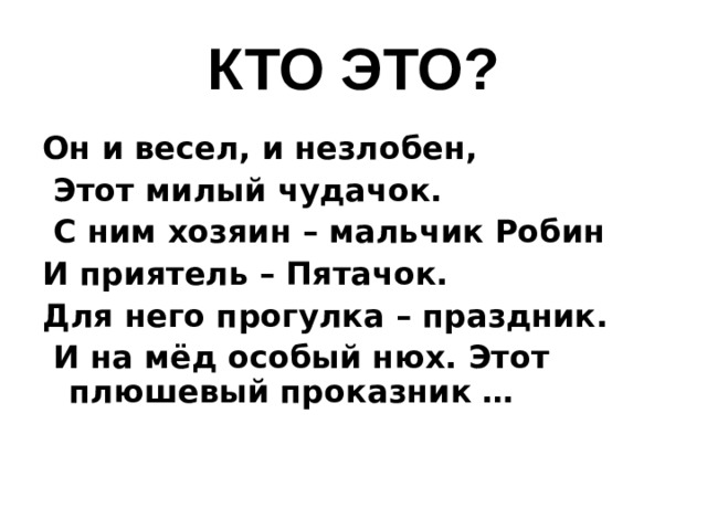 КТО ЭТО? Он и весел, и незлобен,  Этот милый чудачок.  С ним хозяин – мальчик Робин И приятель – Пятачок. Для него прогулка – праздник.  И на мёд особый нюх. Этот плюшевый проказник …   