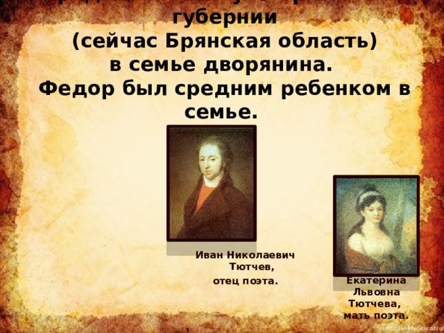 Фёдор Иванович Тютчев   родился в Овстуге Орловской губернии  (сейчас Брянская область)  в семье дворянина.  Федор был средним ребенком в семье. Иван Николаевич Тютчев, отец поэта. Екатерина Львовна Тютчева,  мать поэта. 