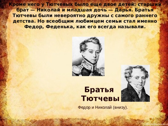  Кроме него у Тютчевых было еще двое детей: старший брат — Николай и младшая дочь — Дарья. Братья Тютчевы были невероятно дружны с самого раннего детства. Но всеобщим любимцем семьи стал именно Федор, Феденька, как его всегда называли. Братья Тютчевы  Федор и Николай (внизу). 