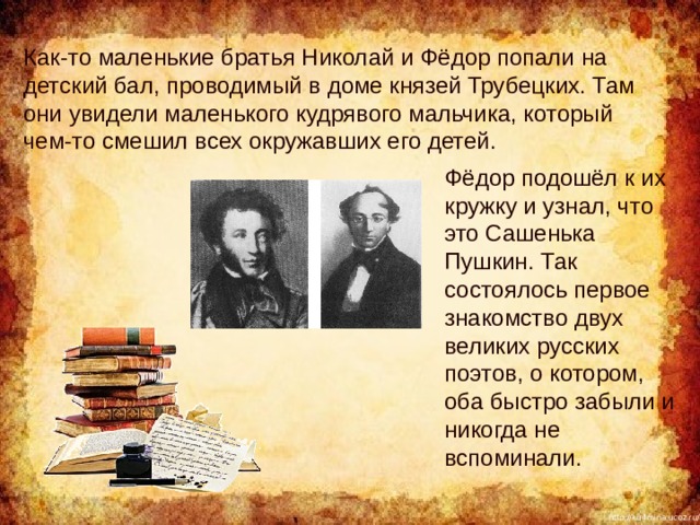 Как-то маленькие братья Николай и Фёдор попали на детский бал, проводимый в доме князей Трубецких. Там они увидели маленького кудрявого мальчика, который чем-то смешил всех окружавших его детей. Фёдор подошёл к их кружку и узнал, что это Сашенька Пушкин. Так состоялось первое знакомство двух великих русских поэтов, о котором, оба быстро забыли и никогда не вспоминали. 