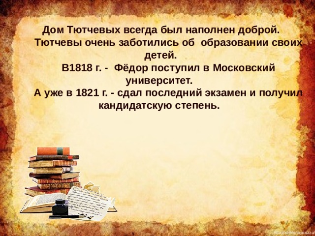  Дом Тютчевых всегда был наполнен доброй.   Тютчевы очень заботились об образовании своих детей.     В1818 г. - Фёдор поступил в Московский университет.     А уже в 1821 г. - сдал последний экзамен и получил кандидатскую степень. 