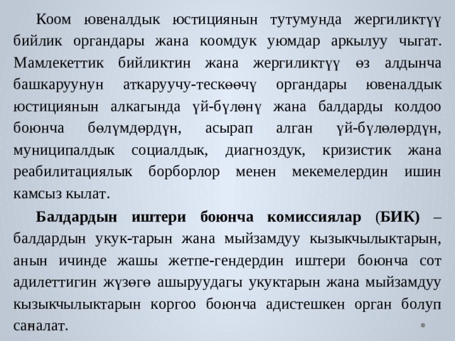  Коом  ю в еналдык  юстициянын  т у т у м унда  жергили к түү  бийлик  ор г андары  жана  к оомдук  у ю мдар  аркылуу  чы га т .  М амле к е ттик  бийли к тин  жана жергили к түү  өз  алдынча  б аш к а р уунун  а т к а р уучу- т ескөөчү  ор г андары ю в еналдык  юстициянын  ал к агында  үй-бүлөнү  жана  б алда р ды  к о лдоо боюнча  бөлүмдө р дүн,  асырап  ал г ан  үй-бүлөлө р дүн,  м униципалдык с оциалдык,  диагн о з дук,  кризистик  жана  реабилитациялык  борбо р лор менен ме к ем е ле р дин ишин к амсыз кыл а т .  Балда р дын  иштери  боюнча  ко миссиялар  ( БИК)  –  б алда р дын  у к ук- т арын жана мыйзамдуу кызыкчылы к тарын,  анын ичинде жашы ж е тпе- г енде р дин  иш т ери  боюнча  с о т  адил е ттигин  жүзөгө  ашы р у у дагы  у к ук т арын жана мыйзамдуу кызыкчылы к тарын к ор г оо  боюнча адис т ешкен ор г ан б о луп санал а т . 