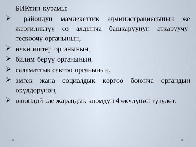  БИКтин  к у рамы:  райондун  мамле к е ттик  администрациясынын  же жергили к түү  өз  алдынча  б аш к а р уунун  а т к а р уучу- т ескөөчү  ор г анынын,  ички  иш т ер  ор г анынын,  билим  б ерүү  ор г анынын,  салам а ттык са к т оо  ор г анынын,  эм г ек  жана  с оциалдык  к ор г оо  боюнча  ор г андын өкүлдөрүнөн, ошондой э ле жарандык  к оомдун 4 өкүлүнөн түзүлө т . 