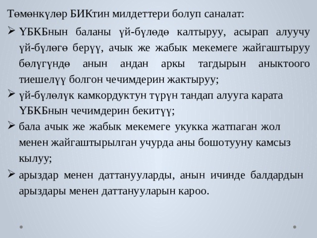 Төмөнкүлөр БИКтин милд е т т ери б о луп санал а т: ҮБКБнын  б аланы  үй-бүлөдө  к алтыру у ,  асырап  алуучу  үй-бүлөгө  б ерүү,  а чык  же  жабык  ме к еме г е  жай г ашты р уу  бөлүгүндө анын  андан  аркы  т а г дырын  аны к т оо г о  тиеш е лүү  б о л г он  ч е чимдерин жа к ты р уу; үй-бүлөлүк  к ам к о р дук т ун  түрүн  т андап  алуу г а  к ар ат а  ҮБКБнын ч е чимдерин б екитүү; б ала  а чык  же  жабык  ме к еме г е  у к ук к а  ж а тпа г ан  ж о л  менен жай г аштырыл г ан уч у р да аны бош о т ууну к амсыз кылуу; ары з дар  менен  д а т т ану у ла р ды,  анын  ичинде  б алда р дын ары з дары менен д а т т ану у ларын к ароо. 