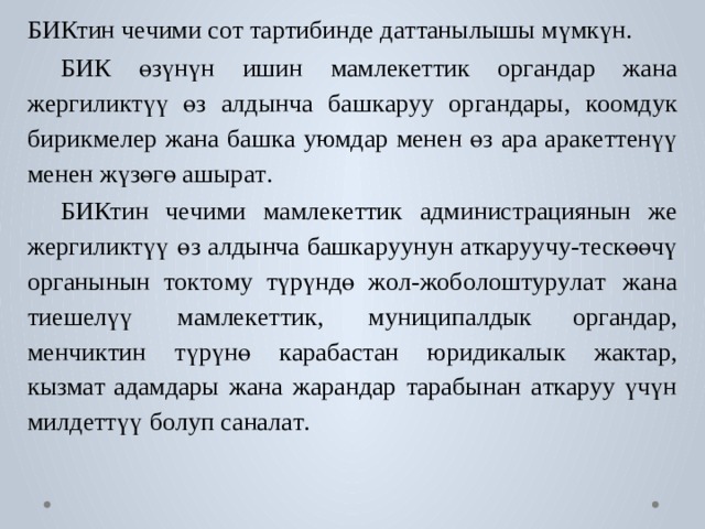 БИКтин ч е чими с о т т а р тибинде д а т т анылышы мүмкүн. БИК  өзүнүн  ишин  мамле к е ттик  ор г андар  жана  жергили к түү  өз  алдынча б аш к а р уу  ор г андары,  к оомдук  бирикм е лер  жана  б аш к а  у ю мдар  менен өз ара ара к е т т енүү менен жүзөгө ашыр а т . БИКтин  ч е чими  мамле к е ттик  администрациянын  же  жергили к түү  өз алдынча  б аш к а р уунун  а т к а р уучу- т ескөөчү  ор г анынын  т о к т о м у  түрүндө ж о л-жоб о лош т у р у л а т  жана  тиеш е лүү  мамле к е ттик,  м униципалдык ор г андар,  менчи к тин  түрүнө  к ара б ас т ан  юриди к алык  жа к т ар,  кызм а т адамдары  жана  жарандар  т арабынан  а т к а р уу  үчүн  милд е ттүү  б о луп санал а т . 