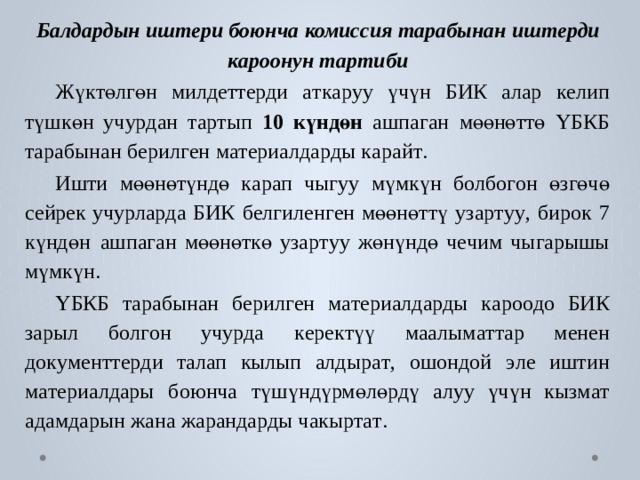 Б а лдардын  иштери  боюнча  комиссия  т арабынан  иштерди  кароонун  т артиби Жү к төлгөн милд е т т е р ди  а т к а р уу үчүн  БИК алар к е лип түшкөн уч у р дан т а р тып  10  күндөн  ашпа г ан  мөөнөттө  ҮБКБ  т арабынан  б ерил г ен  м а т ериалда р ды к арай т . Ишти  мөөнөтүндө  к арап  чыгуу  мүмкүн  б о лбо г он  өзгөчө  сейрек  уч у рла р да  БИК  б е лгилен г ен  мөөнөттү  уза р т у у ,  бирок  7  күндөн  ашпа г ан мөөнөткө уза р т уу жөнүндө ч е чим чы г арышы мүмкүн. ҮБКБ  т арабынан  б ерил г ен  м а т ериалда р ды  к аро о до  БИК  зарыл  б о л г он уч у р да  к ере к түү  маалым а т т ар  менен  до к у мент т е р ди  т алап  кылып  алдыр а т ,  ошондой  э ле  иштин  м а т ериалдары  боюнча  түшүндүрмөлө р дү алуу үчүн кызм а т адамдарын жана  жаранда р ды чакы р т а т . 