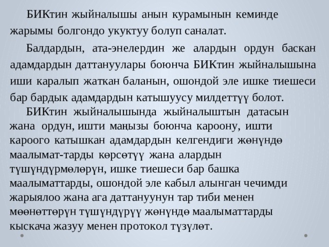  БИКтин  жыйналышы  анын  к у рамынын  к еминде  жарымы  б о л г ондо у к у к т уу б о луп санал а т . Балда р дын,  ат а-эн е ле р дин  же  ала р дын  о р дун  б ас к ан  адамда р дын д а т т ану у лары  боюнча  БИКтин  жыйналышына  иши  к аралып  ж а т к ан б аланын,  ошондой  э ле  иш к е  тиешеси  б ар  б а р дык  адамда р дын  к а тышу у су милд е ттүү б о л о т .  БИКтин  жыйналышында  жыйналыштын  д а т асын  жана  о р дун, ишти  маңызы  боюнча  к ароон у ,  ишти  к ароо г о  к а тыш к ан  адамда р дын  к е л г ендиги  жөнүндө  маалым а т- т а р ды  көрсөтүү  жана  ала р дын түшүндүрмөлөрүн,  иш к е  тиешеси  б ар  б аш к а  маалым а т т а р ды,  ошондой  э ле к абыл  алын г ан ч е чимди  жарыя л оо  жана  а г а  д а т т ануунун  т ар тиби менен мөөнөттөрүн түшүндүрүү жөнүндө маалым а т т а р ды кыс к ача ж а з уу менен пр о т о к о л түзүлө т . 