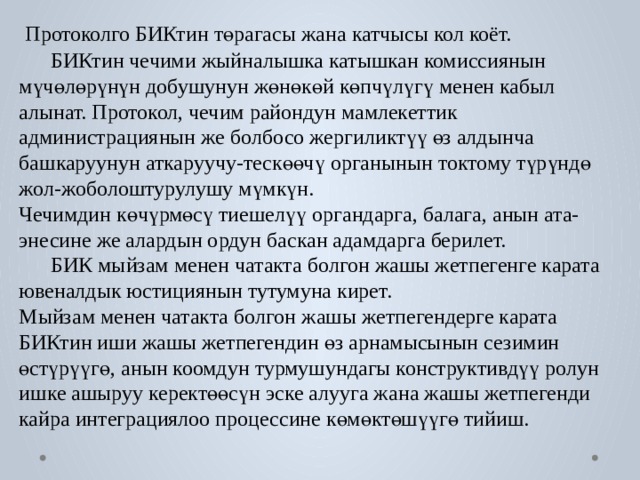  Протоколго БИКтин төрагасы жана катчысы кол коёт.  БИКтин чечими жыйналышка катышкан комиссиянын мүчөлөрүнүн добушунун жөнөкөй көпчүлүгү менен кабыл алынат. Протокол, чечим райондун мамлекеттик администрациянын же болбосо жергиликтүү өз алдынча башкаруунун аткаруучу-тескөөчү органынын токтому түрүндө жол-жоболоштурулушу мүмкүн. Чечимдин көчүрмөсү тиешелүү органдарга, балага, анын ата-энесине же алардын ордун баскан адамдарга берилет.  БИК мыйзам менен чатакта болгон жашы жетпегенге карата ювеналдык юстициянын тутумуна кирет. Мыйзам менен чатакта болгон жашы жетпегендерге карата  БИКтин иши жашы жетпегендин өз арнамысынын сезимин өстүрүүгө, анын коомдун турмушундагы конструктивдүү ролун ишке ашыруу керектөөсүн эске алууга жана жашы жетпегенди кайра интеграциялоо процессине көмөктөшүүгө тийиш. 