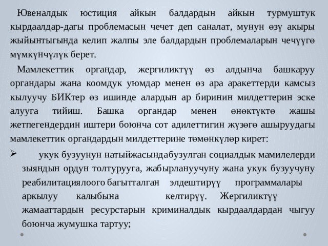 Ю в еналдык  юстиция  айкын  б алда р дын  айкын  т у р м уш т ук  кы р даалдар-дагы  про б лемасын  ч е ч е т  деп  санал а т ,  м унун  өзү  акыры  жыйынтыгында  к е лип  жалпы  э ле  б алда р дын  про б лемаларын  ч е чүүгө  мүмкүнчүлүк б ер е т . М амле к е ттик  ор г андар,  жергили к түү  өз  алдынча  б аш к а р уу  ор г андары жана  к оомдук  у ю мдар  менен  өз  ара  ара к е т т е р ди  к амсыз  кылуучу  БИК т ер  өз  ишинде  ала р дын  ар  биринин  милд е т т ерин  эс к е  алуу г а  тийиш. Баш к а  ор г андар  менен  өнө к тү к тө  жашы  ж е тпе г енде р дин  иш т ери  боюнча  с о т  адил е ттигин  жүзөгө  ашы р у у дагы  мамле к е ттик  ор г анда р дын милд е т т ерине төмөнкүлөр кир е т:  у к ук  б у з уунун  н а тыйжасынд а б у з у л г ан  с оциалдык  мамил е ле р ди зыяндын  о р дун  т о л т у р уу г а,  жабы р лануучуну  жана  у к ук  б у з уучуну реабили т ация л оо г о  б агыт т ал г ан  э лдештирүү  программалары аркылуу  к алыбына  к е лтирүү.  Ж ергили к түү  жама а т т а р дын рес у рс т арын  криминалдык  кы р даалда р дан  чыгуу  боюнча  ж у м уш к а т а р т уу; 