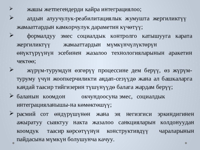  жашы ж е тпе г енде р ди к айра ин т еграция л оо;  алдын  алууч у лук-реабили т ациялык  ж умуш т а  жергили к түү жама а т т а р дын к ам к о р ч у лук дарам е тин күчөтүү;  формалдуу  эмес  с оциалдык  к онтр о л г о  к а тышуу г а  к ар а т а жергили к түү  жама а т т а р дын  мүмкүнчүлү к төрүн  өнү к түрүүнүн эс е бинен ж а за л оо т е хн о л огияларынын ара к е тин че к төө;  жүрүм- т у р у мдун  өзгөрүү  про ц ессине  дем  б ерүү,  өз  жүрүм- т у р у м у  үчүн  жооп к е р чилик ти  аңдап-с е зүүдө  жана  ал  б аш к алар г а к андай т аасир тийги з ерин түшүнүүдө б ала г а жа р дам б ерүү; б аланын  к оомдон  окчундоосуна эмес,  с оциалдык ин т еграцияланышы-на көмө к төшүү; расмий с о т  өндүрүшүнөн  жана  эң  негизгиси  эркиндигинен ажыр а т уу  сыя кт уу  на к т а  ж а за л оо  санкцияларын  к о лдону у дан к оомдук  т аасир  көрсөтүүнүн  к онст р у к ти в дүү чараларынын пайдасына мүмкүн б о лушунча к а чу у . 