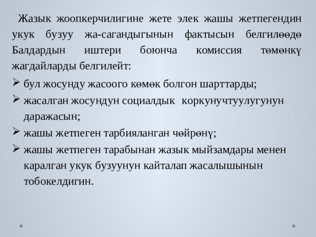 Ж а зык  жооп к е р чилигине  ж е т е  э лек  жашы  ж е тпе г ендин  у к ук  б у з уу  жа-са г андыгынын  фа к тысын  б е лгилөөдө  Балда р дын  иш т ери  боюнча  к омиссия  төмөнкү жа г дайла р ды б е лгилейт: бу л жосунду жа с оо г о көмөк б о л г он ша р т т а р ды; жасал г ан жосундун с оциалдык  к ор к унуч т у у лугунун даражасын; жашы ж е тпе г ен т арбиялан г ан чөйрөнү; жашы  ж е тпе г ен  т арабынан  ж а зык  мыйзамдары  менен  к арал г ан у к ук б у з уунун к ай т алап жасалышынын т обок е лдигин. 