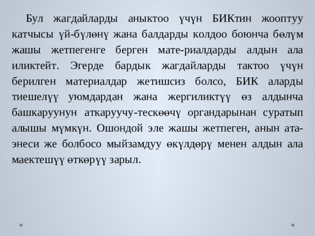 Бу л  жа г дайла р ды  аны к т оо  үчүн  БИКтин  жооп т уу  к а тчысы  үй-бүлөнү жана  б алда р ды  к о лдоо  боюнча  бөлүм  жашы  ж е тпе г ен г е  б ер г ен  м а т е-риалда р ды  алдын  ала  или к т ей т .  Э г е р де  б а р дык  жа г дайла р ды  т а к т оо үчүн  б ерил г ен  м а т ериалдар  ж е тишсиз  б о л с о,  БИК  ала р ды  тиеш е лүү у ю мда р дан  жана  жергили к түү  өз  алдынча  б аш к а р уунун  а т к а р уучу- т ескөөчү  ор г андарынан  с у р а тып  алышы  мүмкүн.  Ошондой  э ле  жашы ж е тпе г ен,  анын  а т а-энеси  же  б о лбо с о  мыйзамдуу  өкүлдөрү  менен  алдын ала мае к тешүү өткөрүү зарыл. 