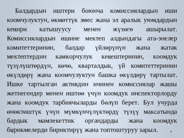 Балда р дын  иш т ери  боюнча  к омиссияла р дын  иши  к оомч у лу к т ун, өкмөттүк  эмес  жана  э л  аралык  у ю мда р дын  к еңири  к а тышу у су  менен жүзөгө  ашырыл а т .  Комиссияла р дын  ишине  ме к т еп  алдындагы  а т а-эн е лер  к оми т е т т еринин,  б алдар  үйлөрүнүн  жана  ж а т ак  ме к т еп т е р дин к ам к о р ч у лук  к еңеш т еринин,  к оомдук  түзүлүштө р дүн,  көчө,  к в а р т алдык, үй  к оми т е т т еринин  өкүлдөрү  жана  к оомч у лу кт ун  б аш к а  өкүлдөрү  т артыл а т .  Иш к е  т а р тыл г ан  а к ти в дин  ичинен  к омиссиялар  жашы  ж е тпе г ендер  менен иштөө үчүн к оомдук  инспе к т о р л о р ду  жана к оомдук  т арбиячыла р ды  бөлүп  б ер е т .  Б у л  уч у р да  өнө к төштүк  үчүн  мүмкүнчүлү к тө р дү түзүү  ма к с а тында  б а р дык  мамле к е ттик  ор г анда р ды  жана  к оомдук  б и рикм е ле р ди бири к тирүү  жана т оп т ош т у р уу зарыл. 