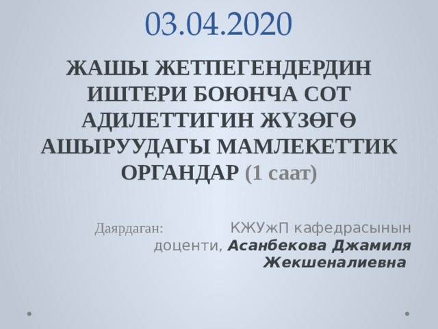 03.04.2020 ЖАШЫ  ЖЕТПЕГЕНДЕРДИН  ИШТЕРИ  БОЮНЧА  СОТ  АДИЛЕТТИГИН  ЖҮЗӨГӨ  АШЫРУУДАГЫ  МАМЛЕКЕТТИК  ОРГАНДАР (1 саат)  Даярдаган: КЖУжП кафедрасынын доценти, Асанбекова Джамиля Жекшеналиевна 