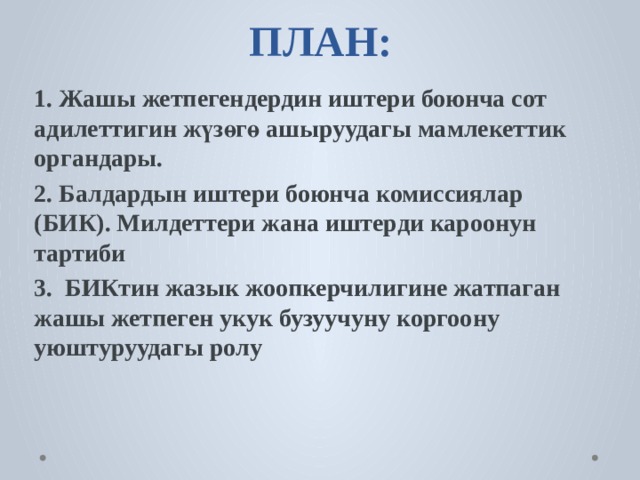         ПЛАН:   1. Жашы жетпегендердин иштери боюнча сот адилеттигин жүзөгө ашыруудагы мамлекеттик органдары. 2. Балдардын иштери боюнча комиссиялар (БИК). Милдеттери жана иштерди кароонун тартиби 3. БИКтин жазык жоопкерчилигине жатпаган жашы жетпеген укук бузуучуну коргоону уюштуруудагы ролу 