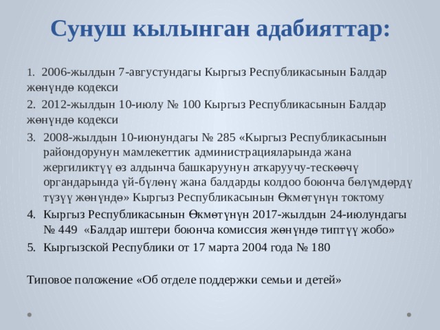            Сунуш  кылынган  адабияттар:   1.  2006-жылдын 7-августундагы Кыргыз Республикасынын Балдар жөнүндө кодекси 2.  2012-жылдын 10-июлу № 100 Кыргыз Республикасынын Балдар жөнүндө кодекси 2008-жылдын 10-июнундагы № 285 «Кыргыз Республикасынын райондорунун мамлекеттик администрацияларында жана жергиликтүү өз алдынча башкаруунун аткаруучу-тескөөчү органдарында үй-бүлөнү жана балдарды колдоо боюнча бөлүмдөрдү түзүү жөнүндө» Кыргыз Республикасынын Өкмөтүнүн токтому Кыргыз Республикасынын Өкмөтүнүн 2017-жылдын 24-июлундагы № 449  « Балдар иштери боюнча комиссия жөнүндө типтүү жобо» Кыргызской Республики от 17 марта 2004 года № 180 Типовое положение «Об отделе поддержки семьи и детей» 